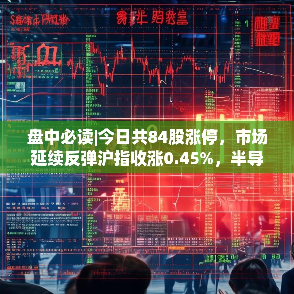 盘中必读|今日共84股涨停，市场延续反弹沪指收涨0.45%，半导体板块掀涨停潮