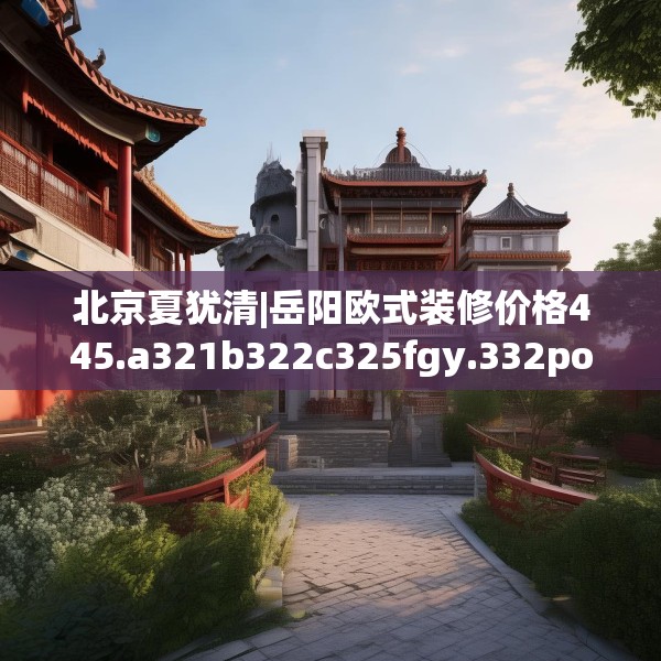 北京夏犹清|岳阳欧式装修价格445.a321b322c325fgy.332poiy