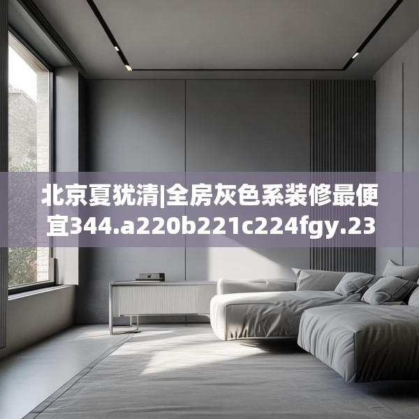 北京夏犹清|全房灰色系装修最便宜344.a220b221c224fgy.23176672