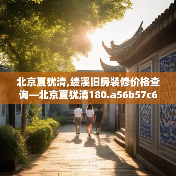 北京夏犹清,绩溪旧房装修价格查询—北京夏犹清180.a56b57c60fgy.67nbn