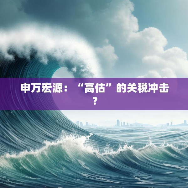 申万宏源：“高估”的关税冲击？