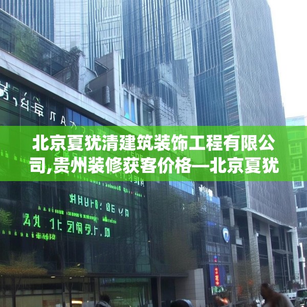 北京夏犹清建筑装饰工程有限公司,贵州装修获客价格—北京夏犹清建筑装饰工程有限公司240.a116b117c120fgy.127dsfds