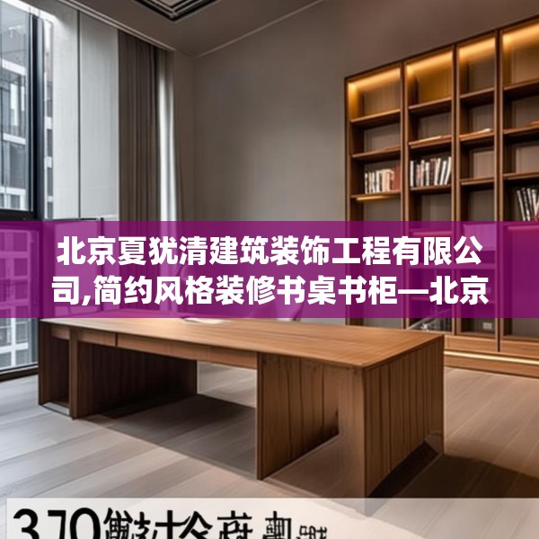 北京夏犹清建筑装饰工程有限公司,简约风格装修书桌书柜—北京夏犹清建筑装饰工程有限公司305.a181b182c185fgy.192bnbn