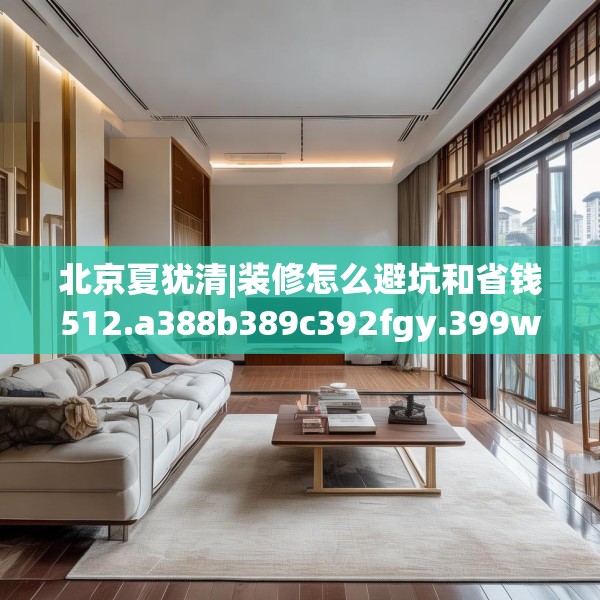 北京夏犹清|装修怎么避坑和省钱512.a388b389c392fgy.399wew