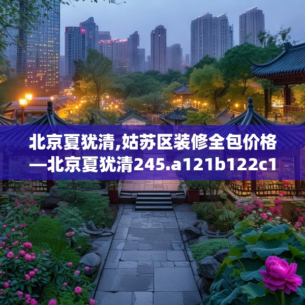 北京夏犹清,姑苏区装修全包价格—北京夏犹清245.a121b122c125fgy.132cvcx