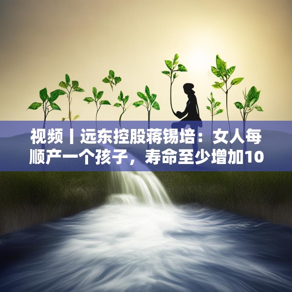 视频丨远东控股蒋锡培：女人每顺产一个孩子，寿命至少增加10年