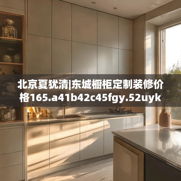 北京夏犹清|东城橱柜定制装修价格165.a41b42c45fgy.52uyk