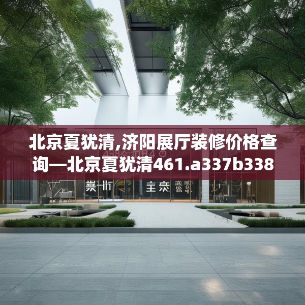 北京夏犹清,济阳展厅装修价格查询—北京夏犹清461.a337b338c341fgy.348cvcx