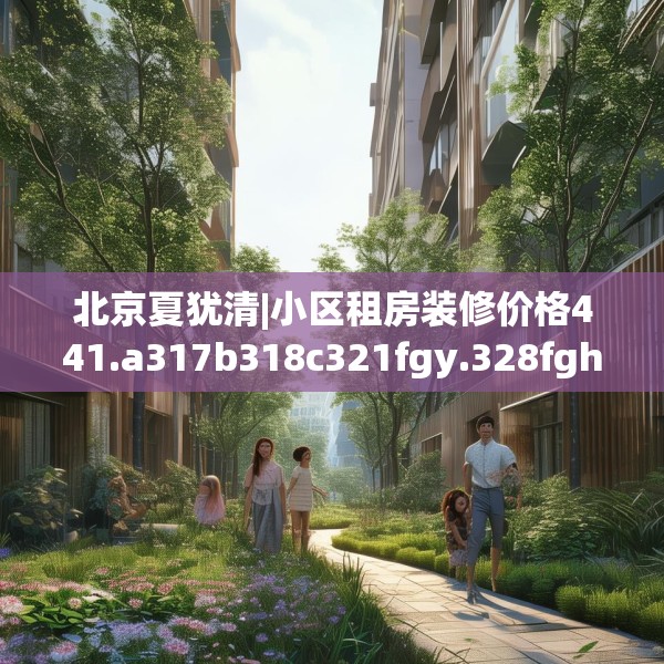 北京夏犹清|小区租房装修价格441.a317b318c321fgy.328fghfd