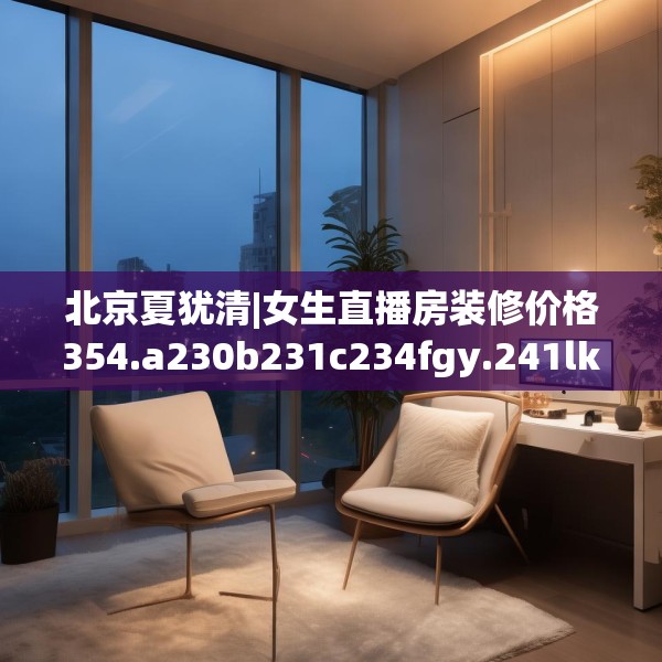 北京夏犹清|女生直播房装修价格354.a230b231c234fgy.241lkjl
