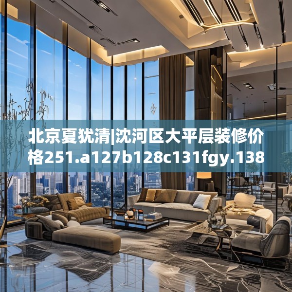 北京夏犹清|沈河区大平层装修价格251.a127b128c131fgy.138bnbn