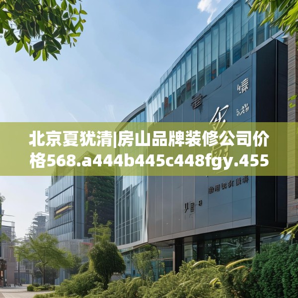 北京夏犹清|房山品牌装修公司价格568.a444b445c448fgy.455sdA