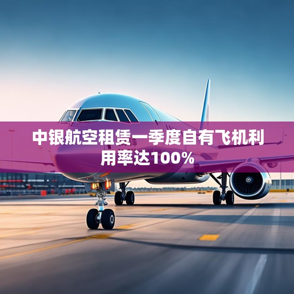 中银航空租赁一季度自有飞机利用率达100%
