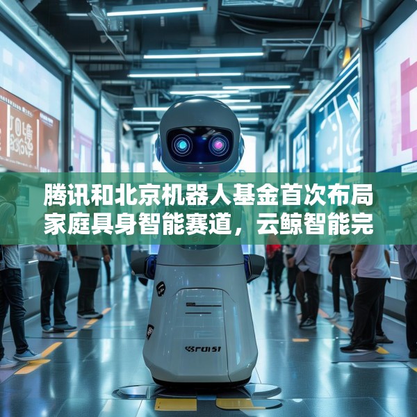 腾讯和北京机器人基金首次布局家庭具身智能赛道，云鲸智能完成1亿美金融资