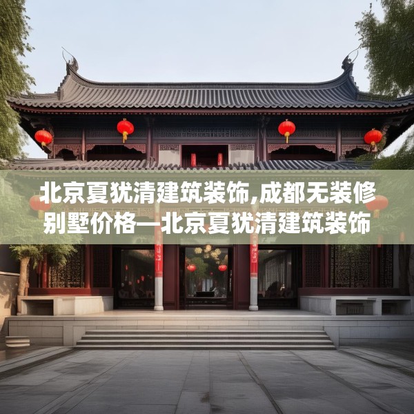 北京夏犹清建筑装饰,成都无装修别墅价格—北京夏犹清建筑装饰320.a196b197c200fgy.207xczxv