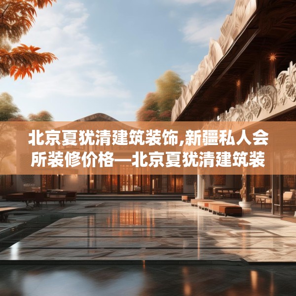 北京夏犹清建筑装饰,新疆私人会所装修价格—北京夏犹清建筑装饰281.a157b158c161fgy.168cvcx
