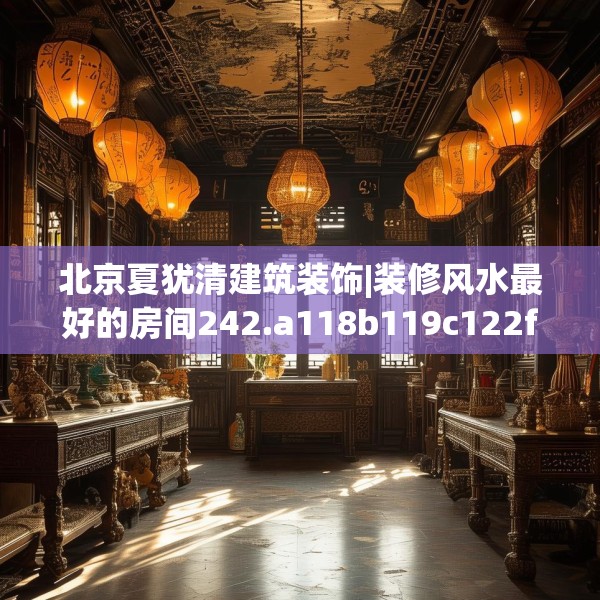 北京夏犹清建筑装饰|装修风水最好的房间242.a118b119c122fgy.129wew