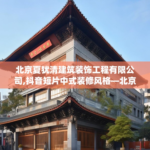 北京夏犹清建筑装饰工程有限公司,抖音短片中式装修风格—北京夏犹清建筑装饰工程有限公司345.a221b222c225fgy.232uyk