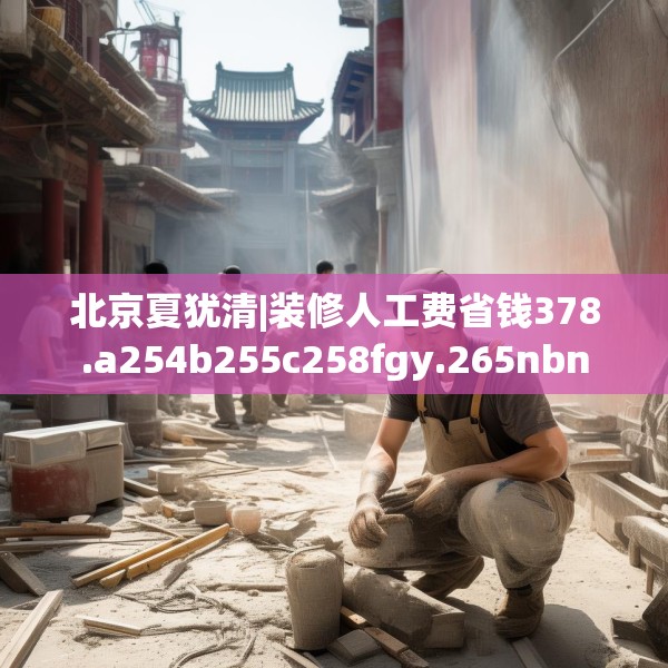北京夏犹清|装修人工费省钱378.a254b255c258fgy.265nbn