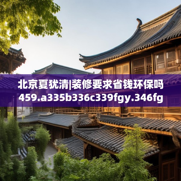 北京夏犹清|装修要求省钱环保吗459.a335b336c339fgy.346fghfd