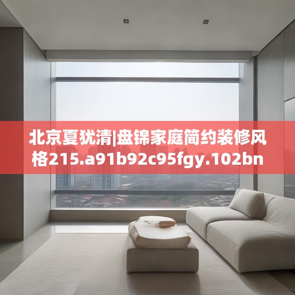 北京夏犹清|盘锦家庭简约装修风格215.a91b92c95fgy.102bnbn