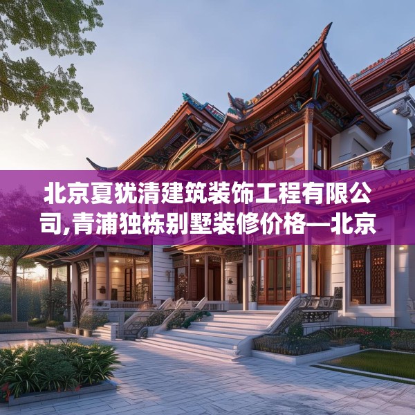 北京夏犹清建筑装饰工程有限公司,青浦独栋别墅装修价格—北京夏犹清建筑装饰工程有限公司326.a202b203c206fgy.21376673