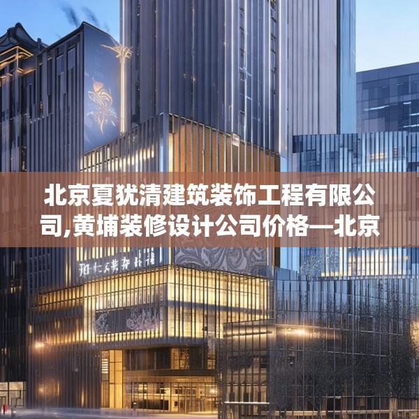 北京夏犹清建筑装饰工程有限公司,黄埔装修设计公司价格—北京夏犹清建筑装饰工程有限公司129.a5b6c9fgy.16uyk