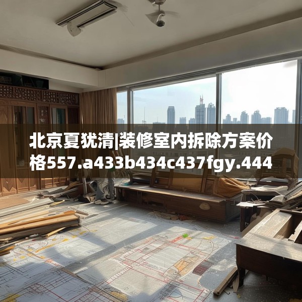 北京夏犹清|装修室内拆除方案价格557.a433b434c437fgy.444bnbn