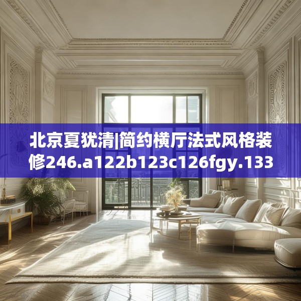 北京夏犹清|简约横厅法式风格装修246.a122b123c126fgy.133lkjl