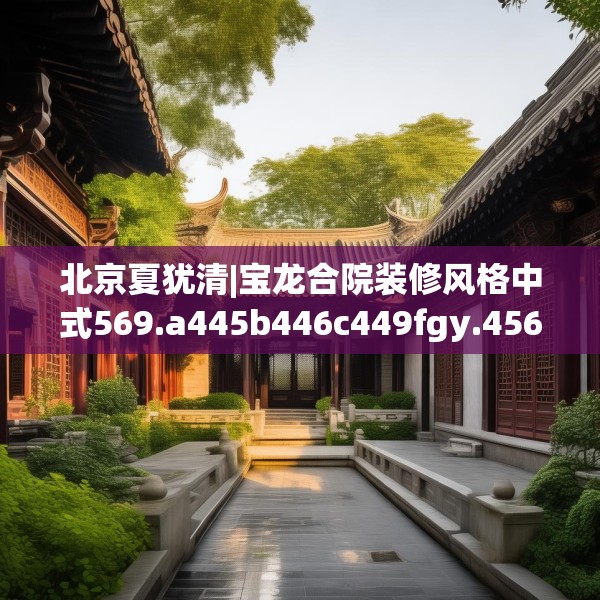 北京夏犹清|宝龙合院装修风格中式569.a445b446c449fgy.456cvcx
