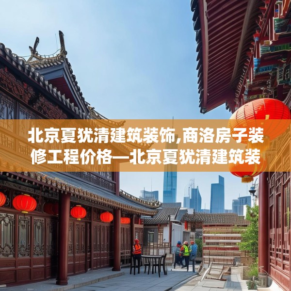 北京夏犹清建筑装饰,商洛房子装修工程价格—北京夏犹清建筑装饰299.a175b176c179fgy.186cvcx