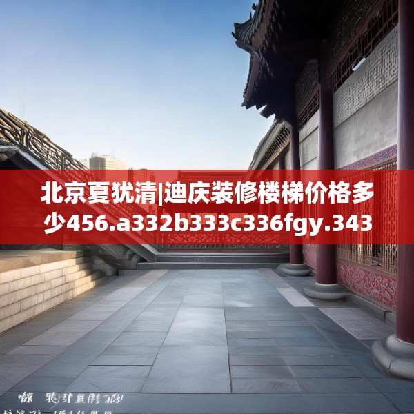 北京夏犹清|迪庆装修楼梯价格多少456.a332b333c336fgy.343dsfds