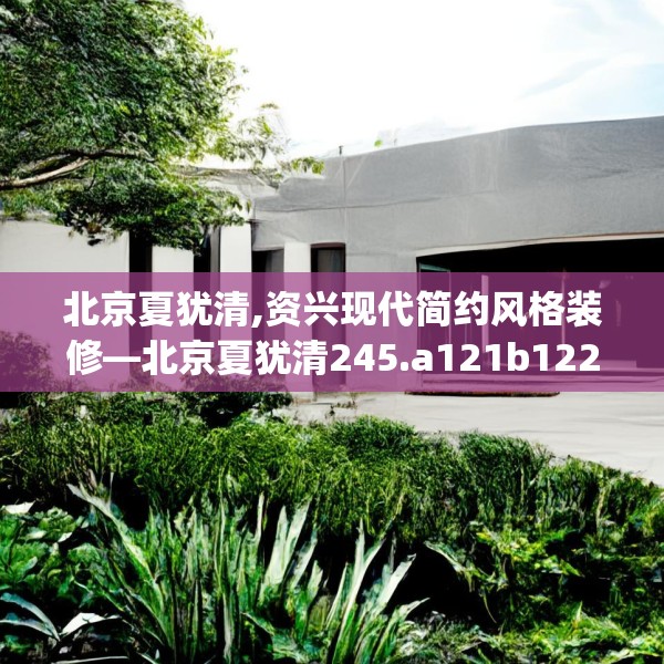 北京夏犹清,资兴现代简约风格装修—北京夏犹清245.a121b122c125fgy.132cvcx