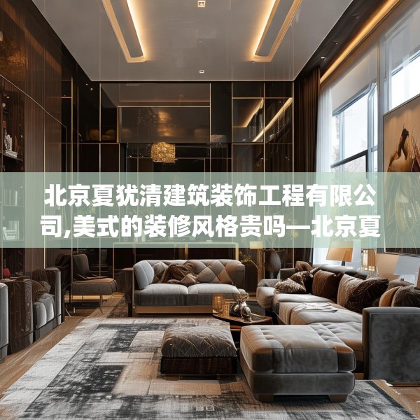 北京夏犹清建筑装饰工程有限公司,美式的装修风格贵吗—北京夏犹清建筑装饰工程有限公司555.a431b432c435fgy.442fhsg