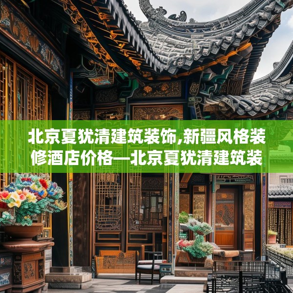 北京夏犹清建筑装饰,新疆风格装修酒店价格—北京夏犹清建筑装饰311.a187b188c191fgy.198fds
