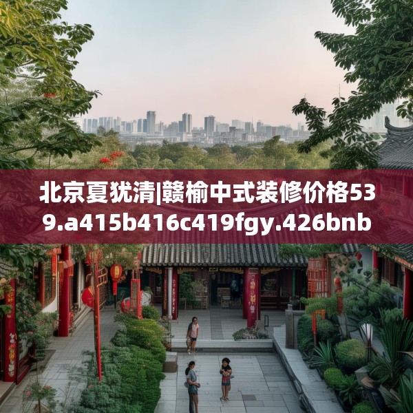 北京夏犹清|赣榆中式装修价格539.a415b416c419fgy.426bnbn
