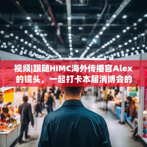 视频|跟随HIMC海外传播官Alex的镜头，一起打卡本届消博会的亮点