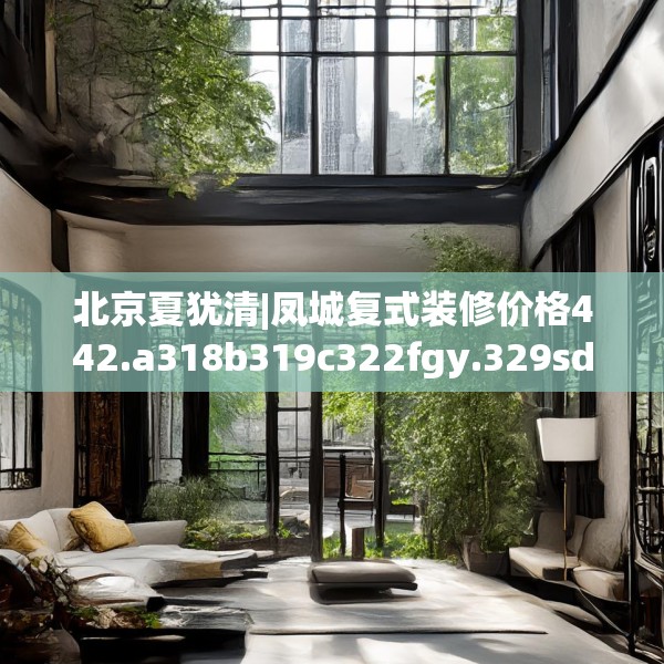 北京夏犹清|凤城复式装修价格442.a318b319c322fgy.329sdA