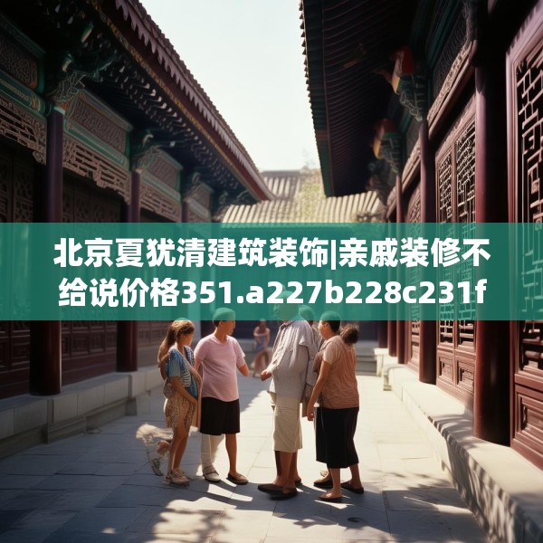 北京夏犹清建筑装饰|亲戚装修不给说价格351.a227b228c231fgy.238fghfd