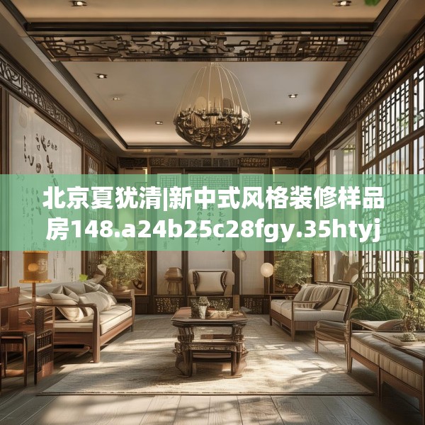 北京夏犹清|新中式风格装修样品房148.a24b25c28fgy.35htyj