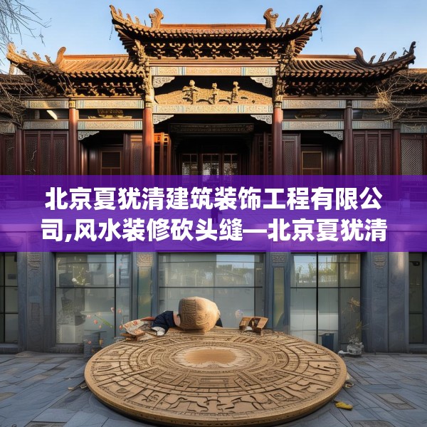北京夏犹清建筑装饰工程有限公司,风水装修砍头缝—北京夏犹清建筑装饰工程有限公司343.a219b220c223fgy.230jhhj