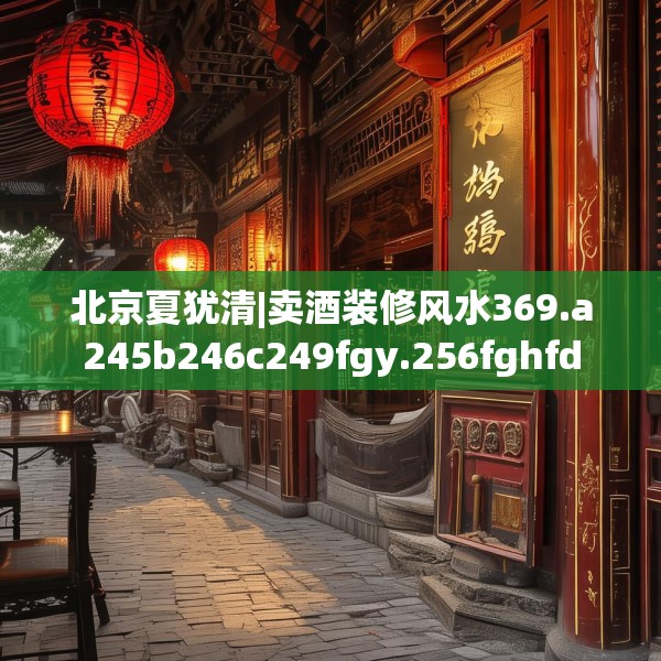 北京夏犹清|卖酒装修风水369.a245b246c249fgy.256fghfd