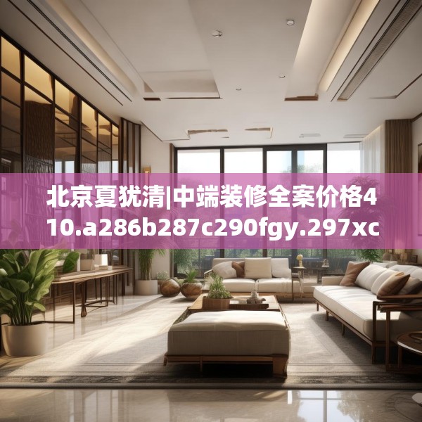 北京夏犹清|中端装修全案价格410.a286b287c290fgy.297xczxv