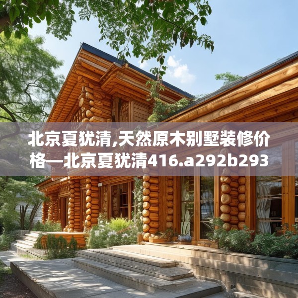 北京夏犹清,天然原木别墅装修价格—北京夏犹清416.a292b293c296fgy.30376668