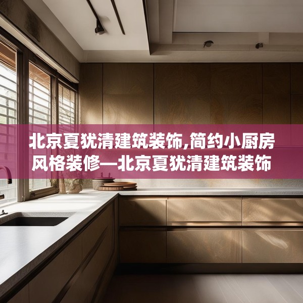 北京夏犹清建筑装饰,简约小厨房风格装修—北京夏犹清建筑装饰555.a431b432c435fgy.442fhsg