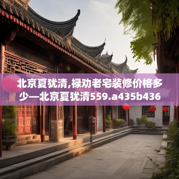 北京夏犹清,禄劝老宅装修价格多少—北京夏犹清559.a435b436c439fgy.446jhhj