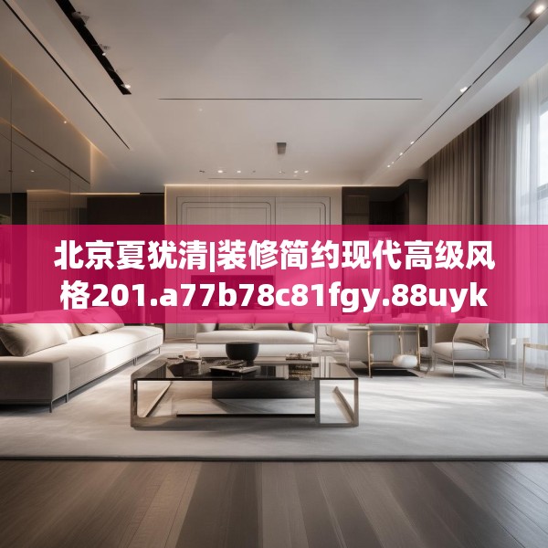 北京夏犹清|装修简约现代高级风格201.a77b78c81fgy.88uyk