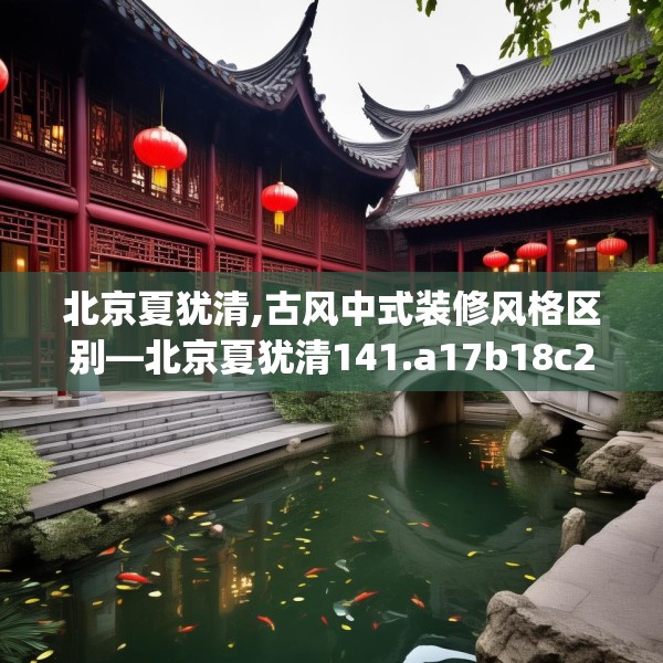 北京夏犹清,古风中式装修风格区别—北京夏犹清141.a17b18c21fgy.28fhsg