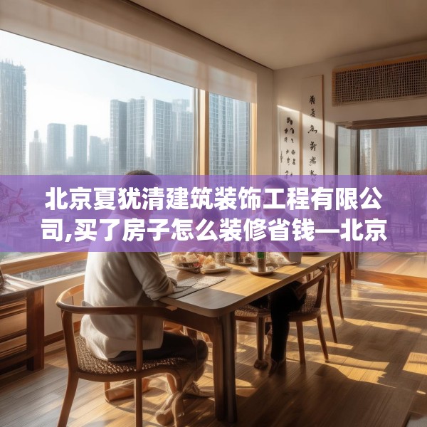 北京夏犹清建筑装饰工程有限公司,买了房子怎么装修省钱—北京夏犹清建筑装饰工程有限公司184.a60b61c64fgy.71htyj