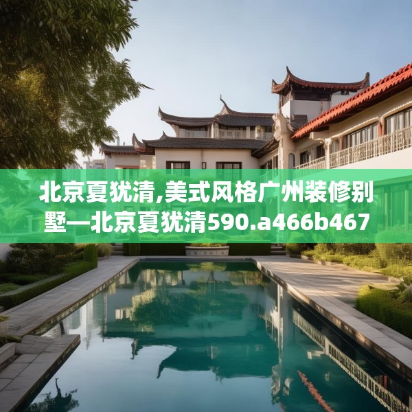北京夏犹清,美式风格广州装修别墅—北京夏犹清590.a466b467c470fgy.477xczxv